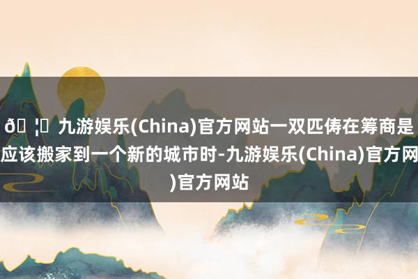 🦄九游娱乐(China)官方网站一双匹俦在筹商是否应该搬家到一个新的城市时-九游娱乐(China)官方网站