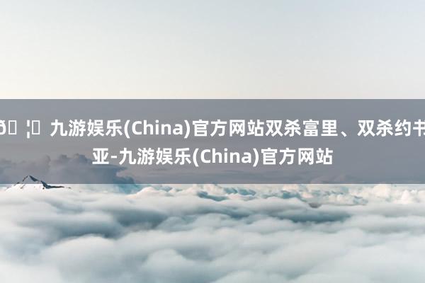 🦄九游娱乐(China)官方网站双杀富里、双杀约书亚-九游娱乐(China)官方网站