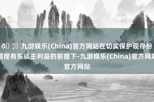 🦄九游娱乐(China)官方网站在切实保护现存份额捏有东谈主利益的前提下-九游娱乐(China)官方网站