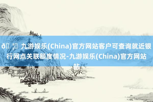 🦄九游娱乐(China)官方网站客户可查询就近银行网点关联额度情况-九游娱乐(China)官方网站
