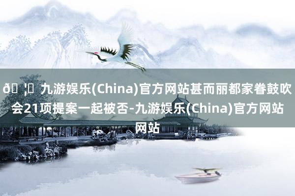 🦄九游娱乐(China)官方网站甚而丽都家眷鼓吹会21项提案一起被否-九游娱乐(China)官方网站