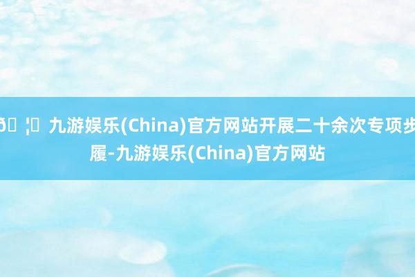🦄九游娱乐(China)官方网站开展二十余次专项步履-九游娱乐(China)官方网站