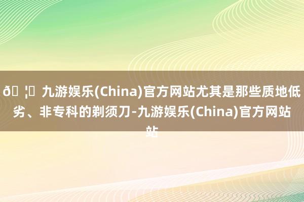 🦄九游娱乐(China)官方网站尤其是那些质地低劣、非专科的剃须刀-九游娱乐(China)官方网站