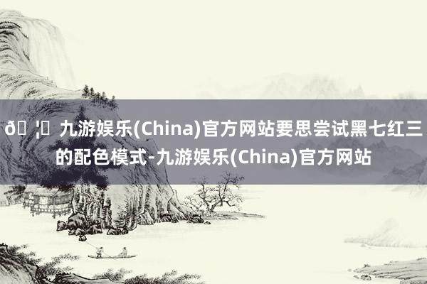 🦄九游娱乐(China)官方网站要思尝试黑七红三的配色模式-九游娱乐(China)官方网站