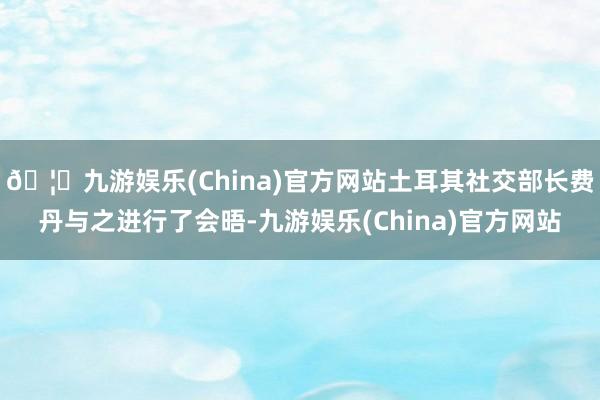 🦄九游娱乐(China)官方网站土耳其社交部长费丹与之进行了会晤-九游娱乐(China)官方网站