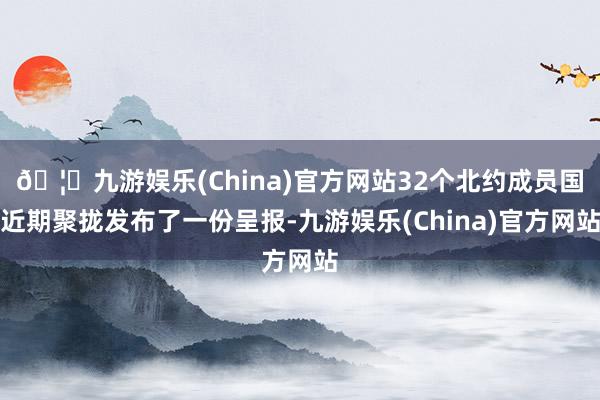 🦄九游娱乐(China)官方网站32个北约成员国近期聚拢发布了一份呈报-九游娱乐(China)官方网站