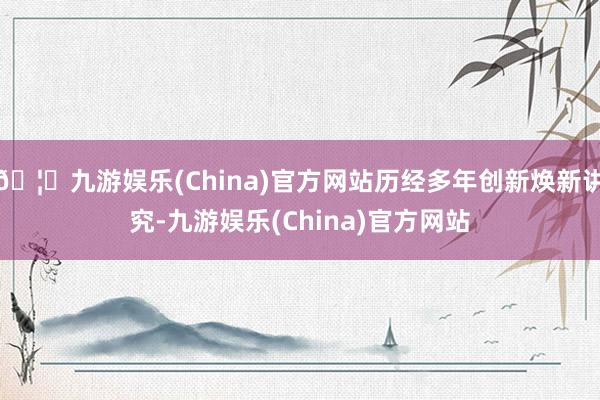 🦄九游娱乐(China)官方网站历经多年创新焕新讲究-九游娱乐(China)官方网站