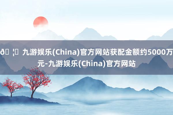 🦄九游娱乐(China)官方网站获配金额约5000万元-九游娱乐(China)官方网站