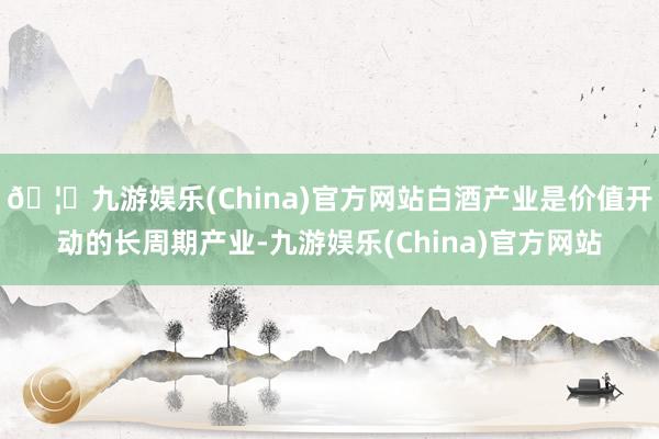 🦄九游娱乐(China)官方网站白酒产业是价值开动的长周期产业-九游娱乐(China)官方网站