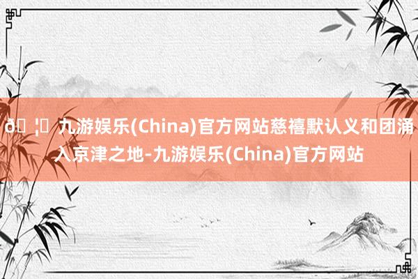 🦄九游娱乐(China)官方网站慈禧默认义和团涌入京津之地-九游娱乐(China)官方网站