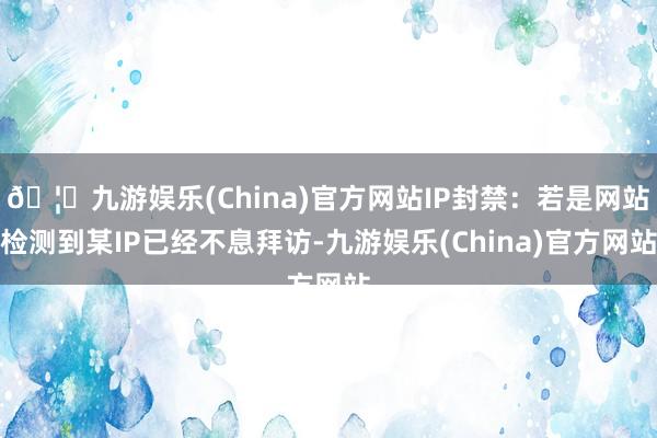 🦄九游娱乐(China)官方网站IP封禁：若是网站检测到某IP已经不息拜访-九游娱乐(China)官方网站
