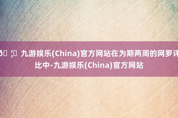 🦄九游娱乐(China)官方网站在为期两周的网罗评比中-九游娱乐(China)官方网站