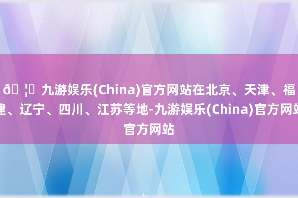 🦄九游娱乐(China)官方网站在北京、天津、福建、辽宁、四川、江苏等地-九游娱乐(China)官方网站
