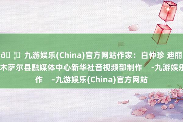🦄九游娱乐(China)官方网站作家:白仲珍 迪丽努尔画面开首:吉木萨尔县融媒体中心新华社音视频部制作 -九游娱乐(China)官方网站