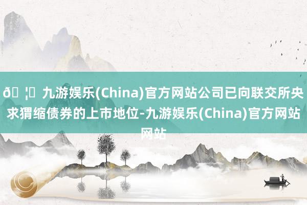 🦄九游娱乐(China)官方网站公司已向联交所央求猬缩债券的上市地位-九游娱乐(China)官方网站