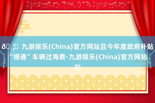 🦄九游娱乐(China)官方网站且今年度政府补贴“绿通”车辆过海费-九游娱乐(China)官方网站