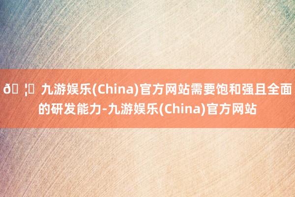 🦄九游娱乐(China)官方网站需要饱和强且全面的研发能力-九游娱乐(China)官方网站