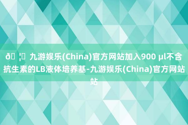 🦄九游娱乐(China)官方网站加入900 μl不含抗生素的LB液体培养基-九游娱乐(China)官方网站