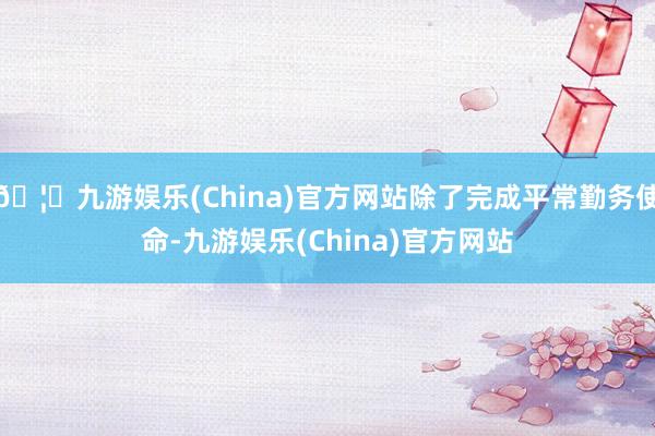 🦄九游娱乐(China)官方网站除了完成平常勤务使命-九游娱乐(China)官方网站