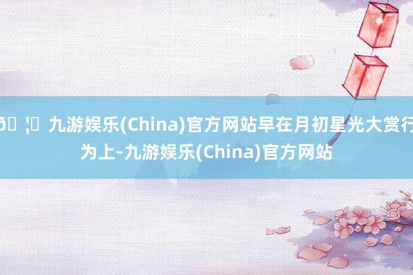 🦄九游娱乐(China)官方网站早在月初星光大赏行为上-九游娱乐(China)官方网站