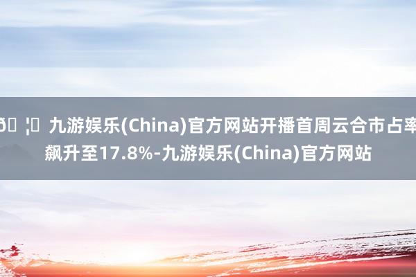 🦄九游娱乐(China)官方网站开播首周云合市占率飙升至17.8%-九游娱乐(China)官方网站