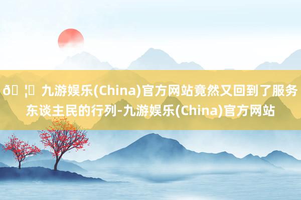 🦄九游娱乐(China)官方网站竟然又回到了服务东谈主民的行列-九游娱乐(China)官方网站