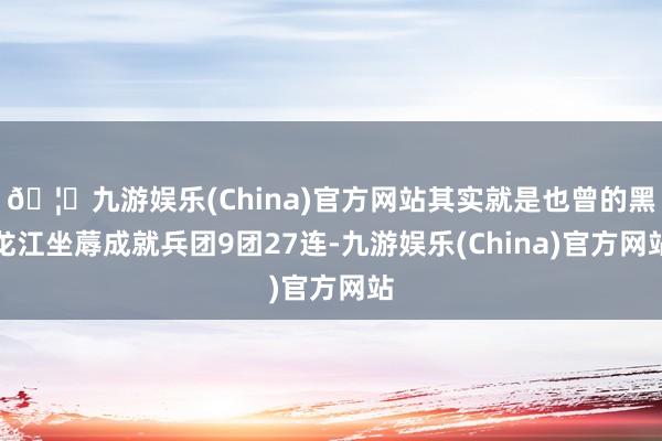 🦄九游娱乐(China)官方网站其实就是也曾的黑龙江坐蓐成就兵团9团27连-九游娱乐(China)官方网站