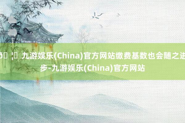 🦄九游娱乐(China)官方网站缴费基数也会随之进步-九游娱乐(China)官方网站