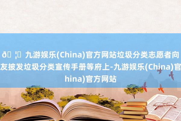 🦄九游娱乐(China)官方网站垃圾分类志愿者向小一又友披发垃圾分类宣传手册等府上-九游娱乐(China)官方网站