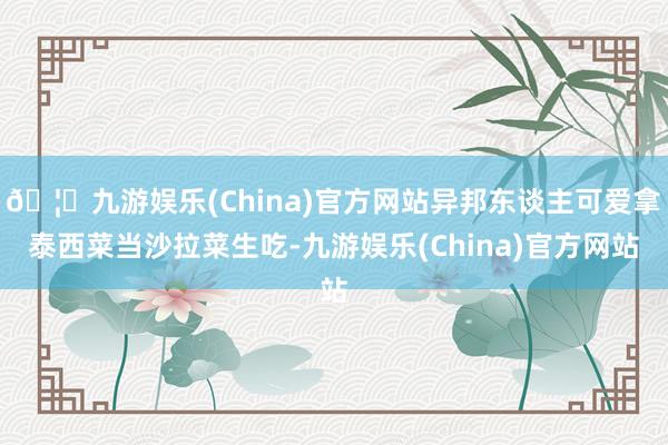 🦄九游娱乐(China)官方网站异邦东谈主可爱拿泰西菜当沙拉菜生吃-九游娱乐(China)官方网站