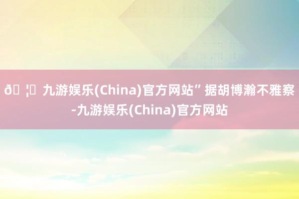 🦄九游娱乐(China)官方网站”　　据胡博瀚不雅察-九游娱乐(China)官方网站