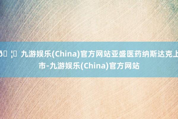 🦄九游娱乐(China)官方网站亚盛医药纳斯达克上市-九游娱乐(China)官方网站