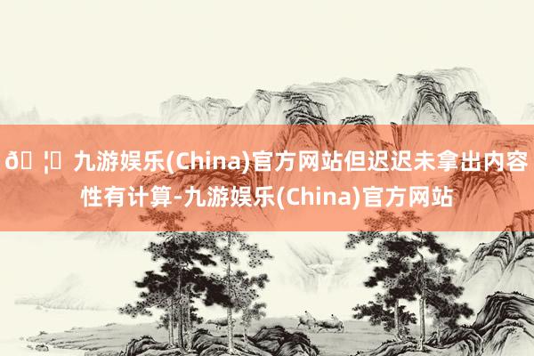 🦄九游娱乐(China)官方网站但迟迟未拿出内容性有计算-九游娱乐(China)官方网站