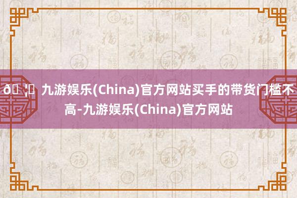 🦄九游娱乐(China)官方网站 买手的带货门槛不高-九游娱乐(China)官方网站