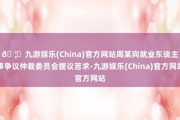 🦄九游娱乐(China)官方网站周某向就业东谈主事争议仲裁委员会提议苦求-九游娱乐(China)官方网站