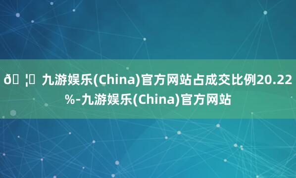 🦄九游娱乐(China)官方网站占成交比例20.22%-九游娱乐(China)官方网站