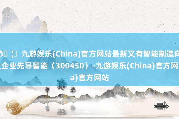 🦄九游娱乐(China)官方网站最新又有智能制造向上企业先导智能（300450）-九游娱乐(China)官方网站