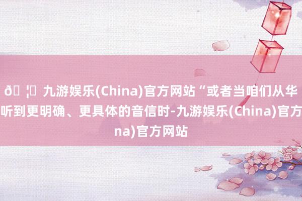 🦄九游娱乐(China)官方网站“或者当咱们从华盛顿听到更明确、更具体的音信时-九游娱乐(China)官方网站