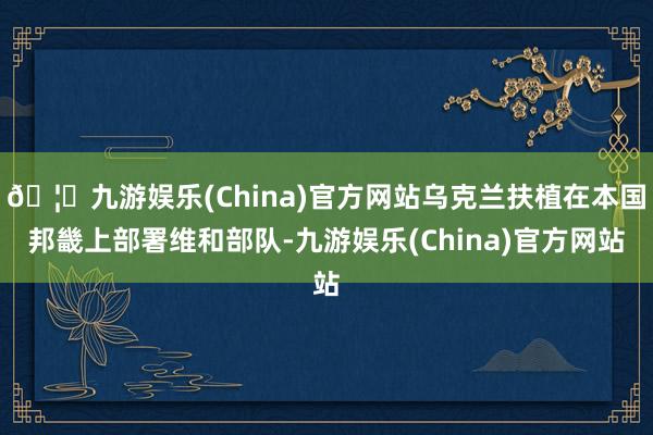 🦄九游娱乐(China)官方网站乌克兰扶植在本国邦畿上部署维和部队-九游娱乐(China)官方网站