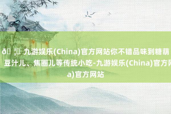 🦄九游娱乐(China)官方网站你不错品味到糖葫芦、豆汁儿、焦圈儿等传统小吃-九游娱乐(China)官方网站