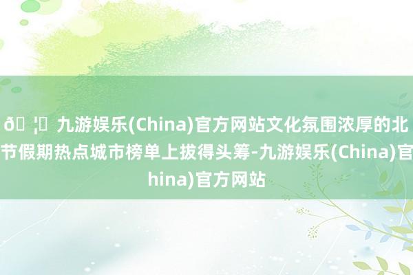 🦄九游娱乐(China)官方网站文化氛围浓厚的北京在春节假期热点城市榜单上拔得头筹-九游娱乐(China)官方网站