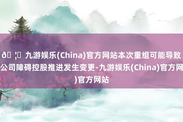 🦄九游娱乐(China)官方网站本次重组可能导致本公司障碍控股推进发生变更-九游娱乐(China)官方网站