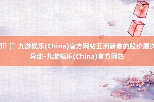 🦄九游娱乐(China)官方网站五洲新春的股价屡次异动-九游娱乐(China)官方网站