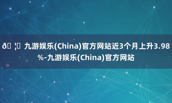 🦄九游娱乐(China)官方网站近3个月上升3.98%-九游娱乐(China)官方网站