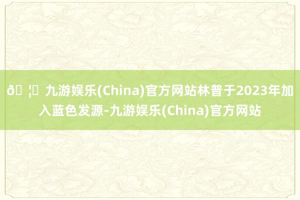 🦄九游娱乐(China)官方网站林普于2023年加入蓝色发源-九游娱乐(China)官方网站