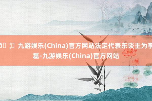 🦄九游娱乐(China)官方网站法定代表东谈主为李磊-九游娱乐(China)官方网站