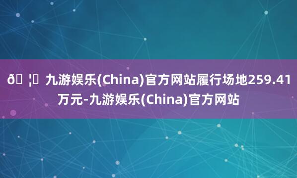 🦄九游娱乐(China)官方网站履行场地259.41万元-九游娱乐(China)官方网站