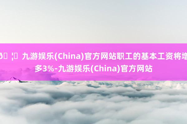 🦄九游娱乐(China)官方网站职工的基本工资将增多3%-九游娱乐(China)官方网站