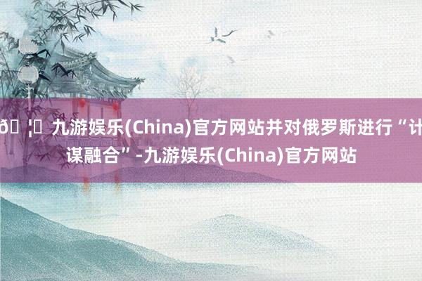 🦄九游娱乐(China)官方网站并对俄罗斯进行“计谋融合”-九游娱乐(China)官方网站