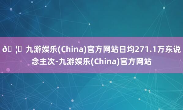 🦄九游娱乐(China)官方网站日均271.1万东说念主次-九游娱乐(China)官方网站